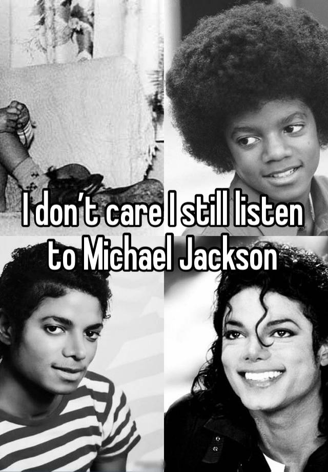 I don’t care I still listen to Michael Jackson