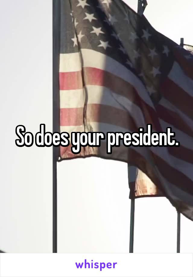 So does your president.