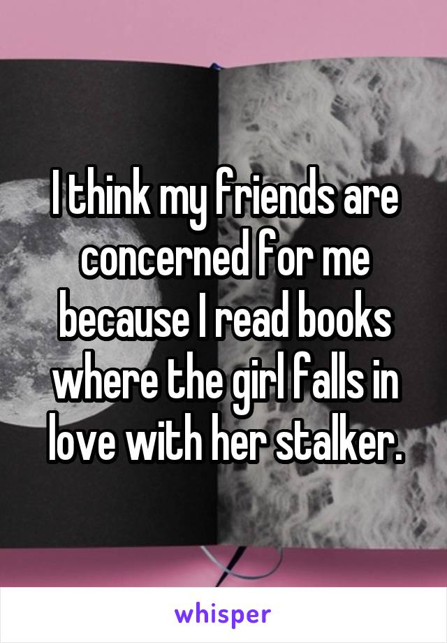 I think my friends are concerned for me because I read books where the girl falls in love with her stalker.