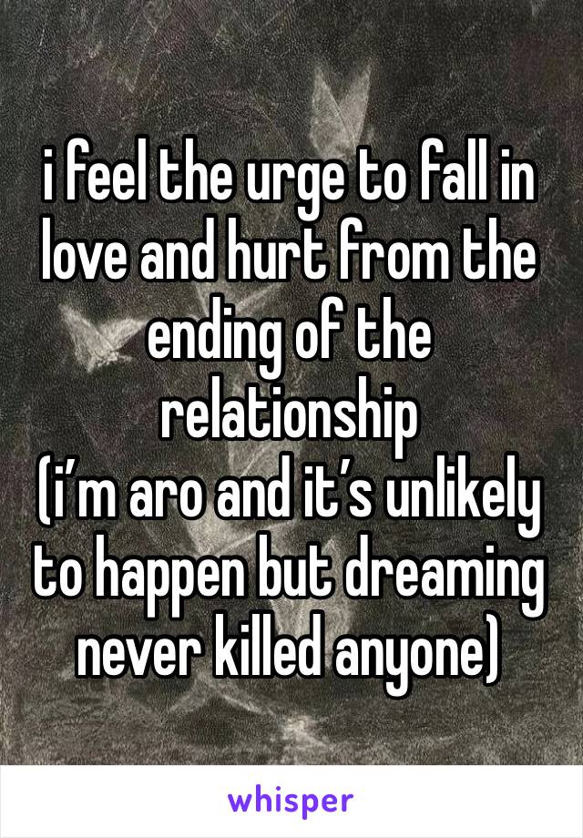 i feel the urge to fall in love and hurt from the ending of the relationship 
(i’m aro and it’s unlikely to happen but dreaming never killed anyone)