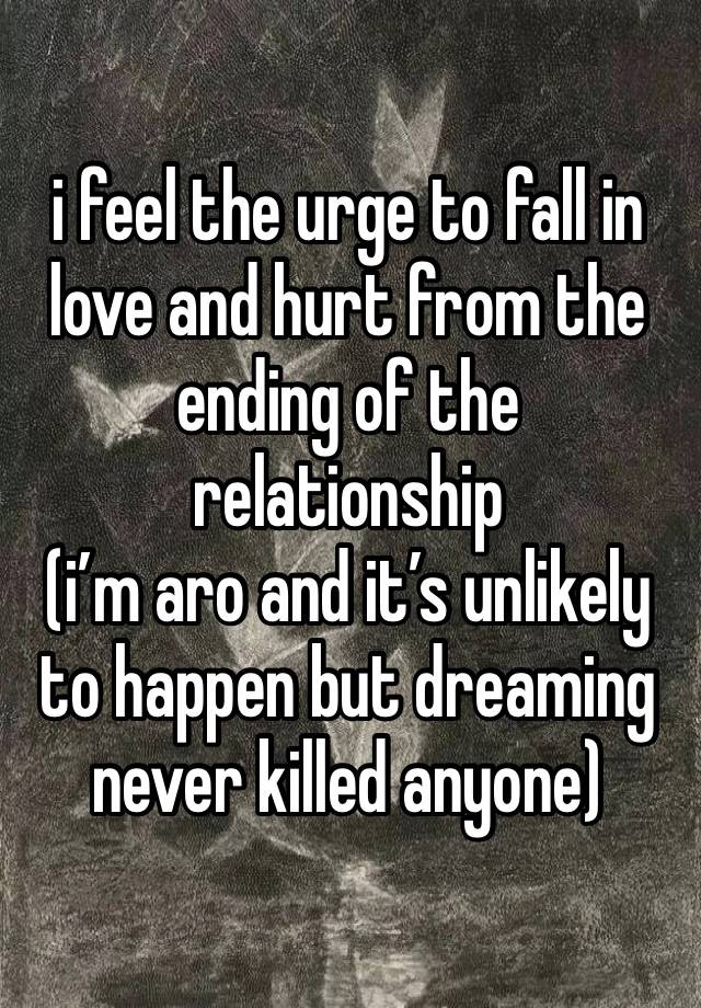 i feel the urge to fall in love and hurt from the ending of the relationship 
(i’m aro and it’s unlikely to happen but dreaming never killed anyone)