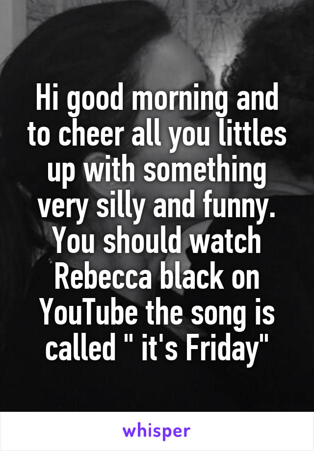 Hi good morning and to cheer all you littles up with something very silly and funny. You should watch Rebecca black on YouTube the song is called " it's Friday"