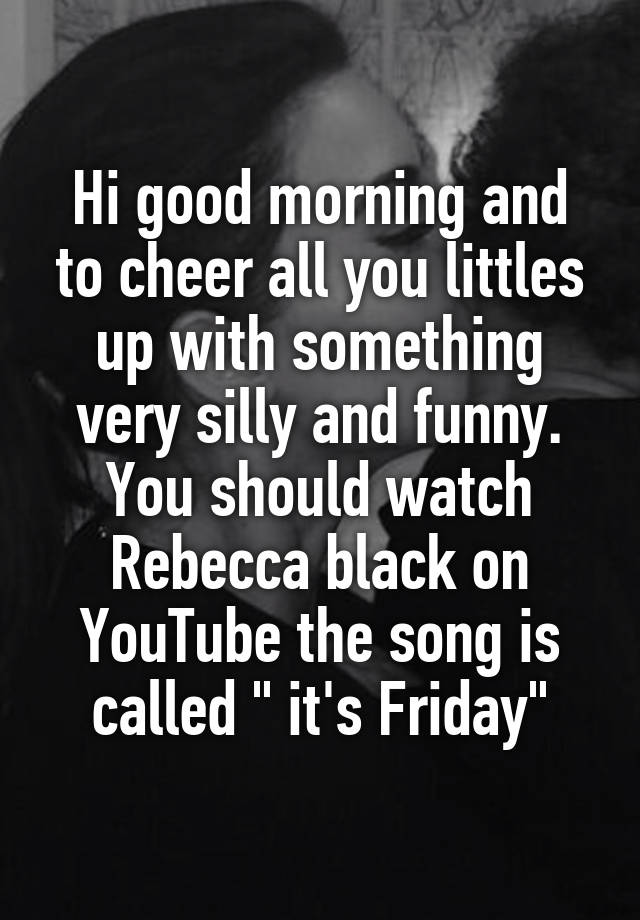 Hi good morning and to cheer all you littles up with something very silly and funny. You should watch Rebecca black on YouTube the song is called " it's Friday"