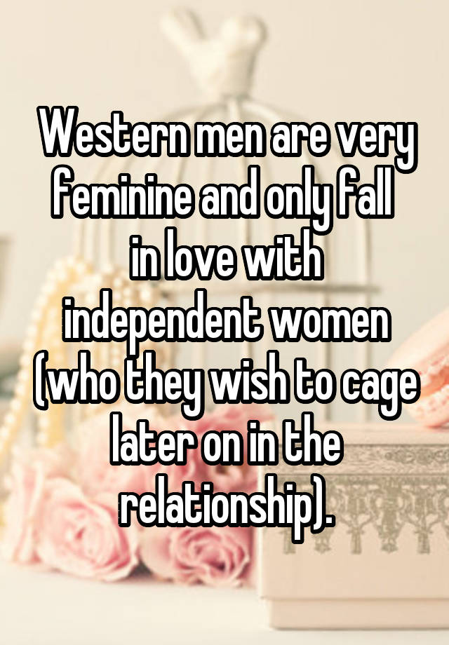 Western men are very feminine and only fall 
in love with independent women (who they wish to cage later on in the relationship).