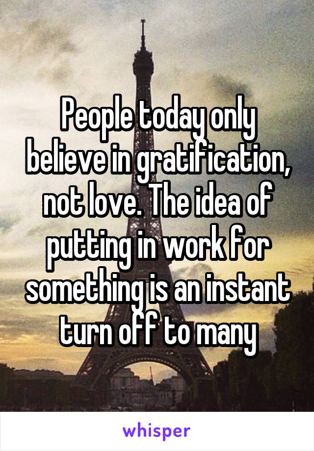 People today only believe in gratification, not love. The idea of putting in work for something is an instant turn off to many