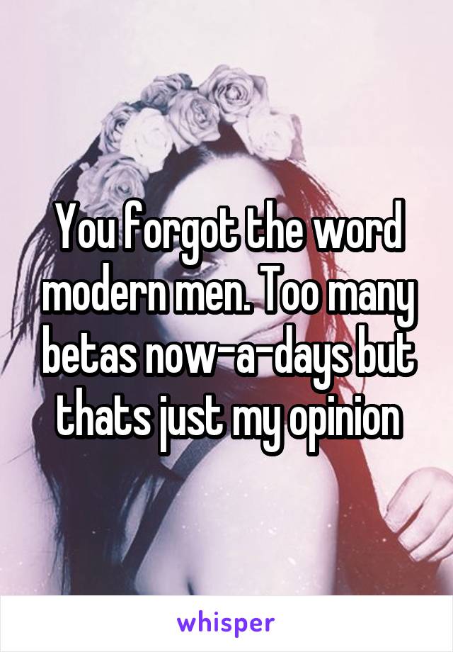 You forgot the word modern men. Too many betas now-a-days but thats just my opinion