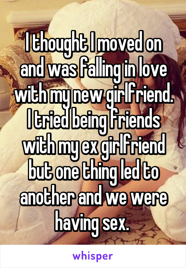 I thought I moved on and was falling in love with my new girlfriend. I tried being friends with my ex girlfriend but one thing led to another and we were having sex. 