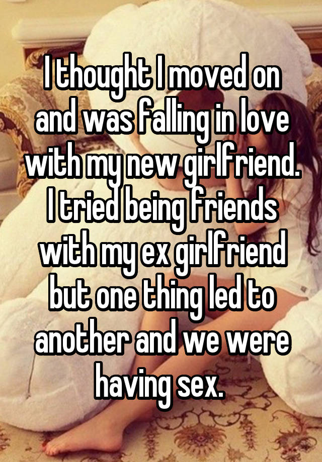 I thought I moved on and was falling in love with my new girlfriend. I tried being friends with my ex girlfriend but one thing led to another and we were having sex. 