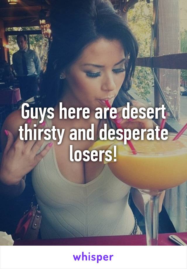 Guys here are desert thirsty and desperate losers!