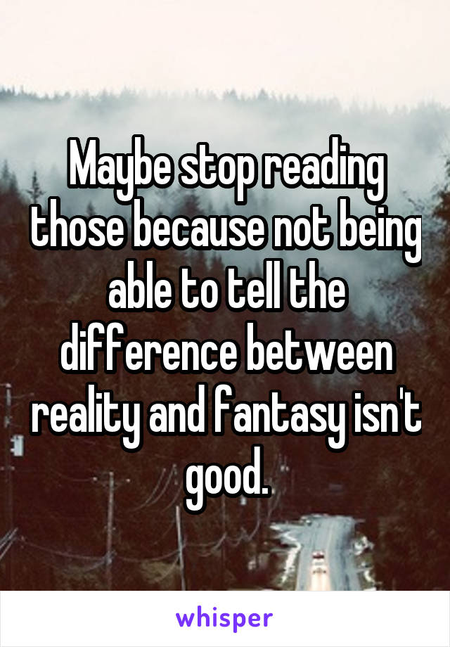 Maybe stop reading those because not being able to tell the difference between reality and fantasy isn't good.