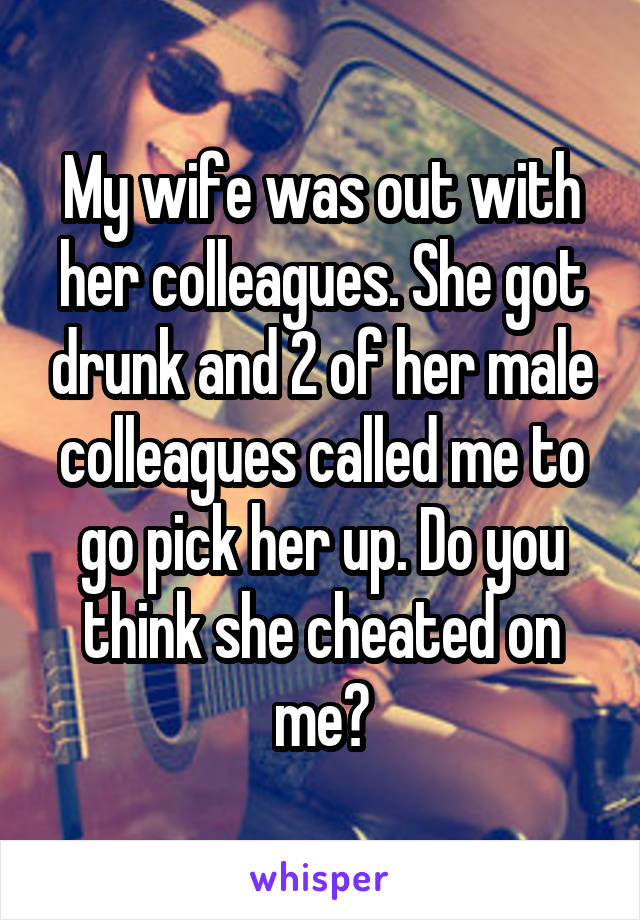 My wife was out with her colleagues. She got drunk and 2 of her male colleagues called me to go pick her up. Do you think she cheated on me?