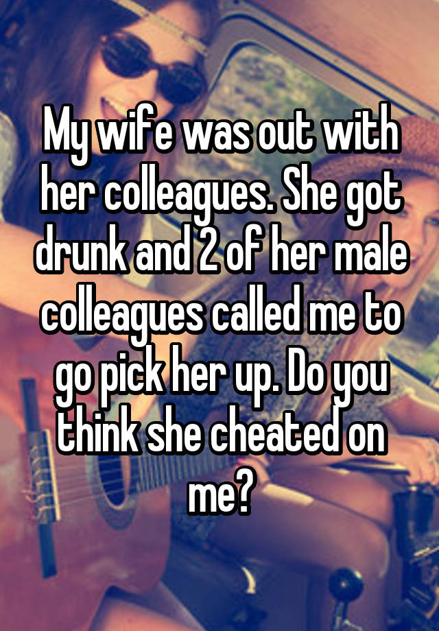 My wife was out with her colleagues. She got drunk and 2 of her male colleagues called me to go pick her up. Do you think she cheated on me?