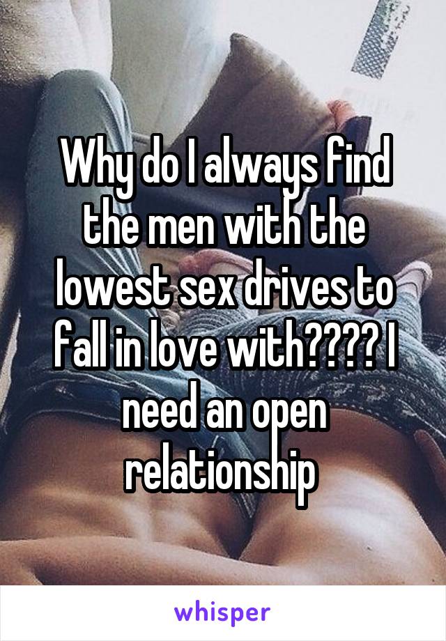 Why do I always find the men with the lowest sex drives to fall in love with???? I need an open relationship 