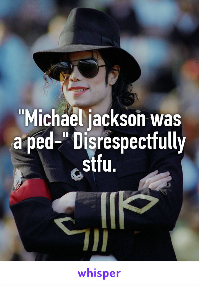 "Michael jackson was a ped-" Disrespectfully stfu.