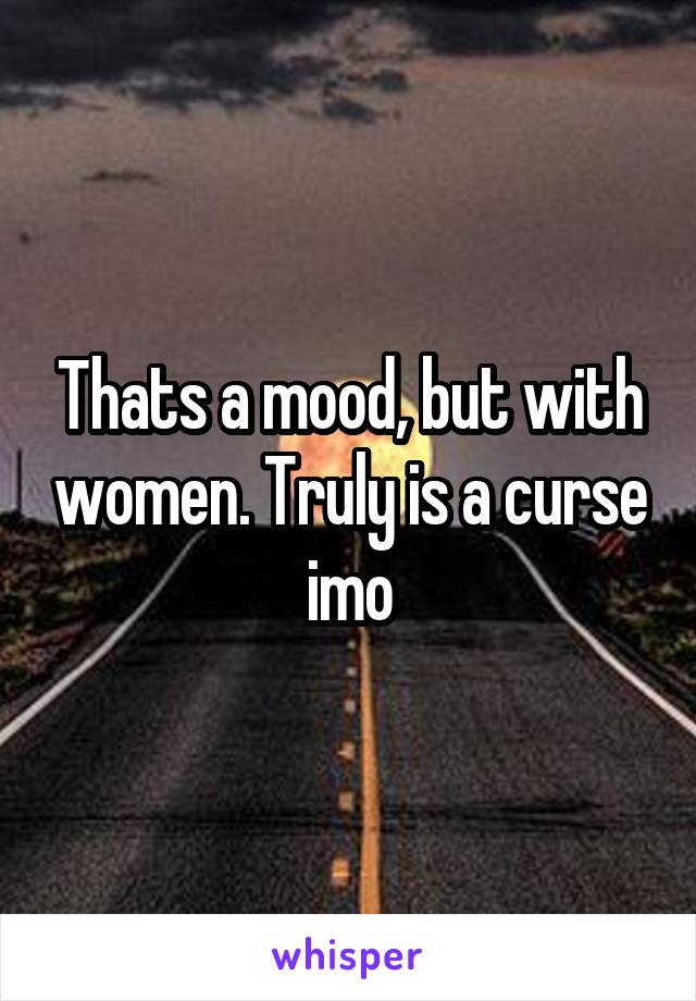 Thats a mood, but with women. Truly is a curse imo