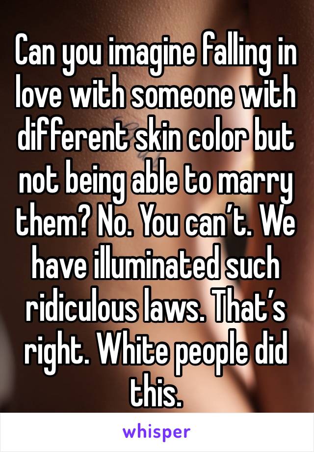 Can you imagine falling in love with someone with different skin color but not being able to marry them? No. You can’t. We have illuminated such ridiculous laws. That’s right. White people did this.