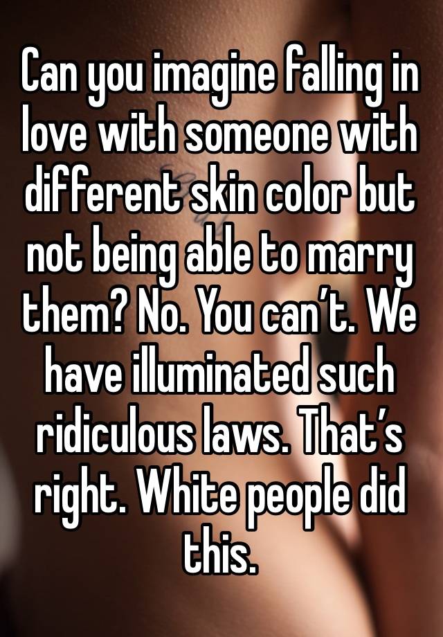 Can you imagine falling in love with someone with different skin color but not being able to marry them? No. You can’t. We have illuminated such ridiculous laws. That’s right. White people did this.