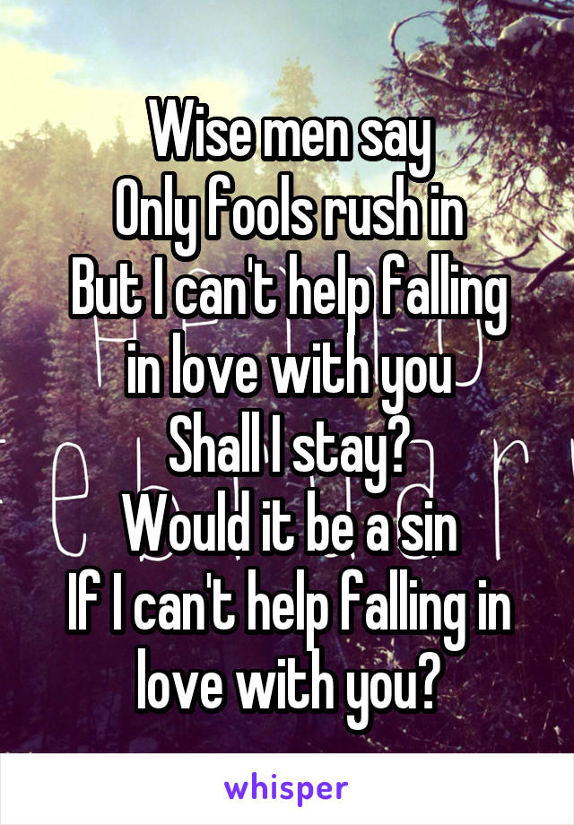 Wise men say
Only fools rush in
But I can't help falling in love with you
Shall I stay?
Would it be a sin
If I can't help falling in love with you?