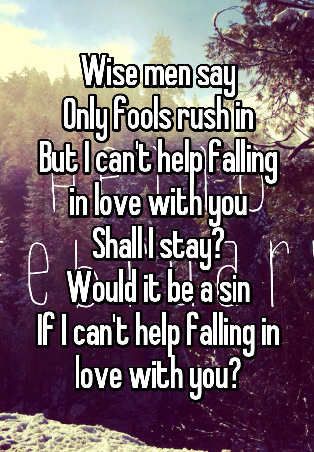 Wise men say
Only fools rush in
But I can't help falling in love with you
Shall I stay?
Would it be a sin
If I can't help falling in love with you?