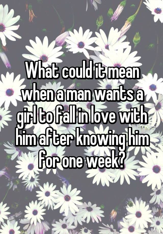 What could it mean when a man wants a girl to fall in love with him after knowing him for one week?