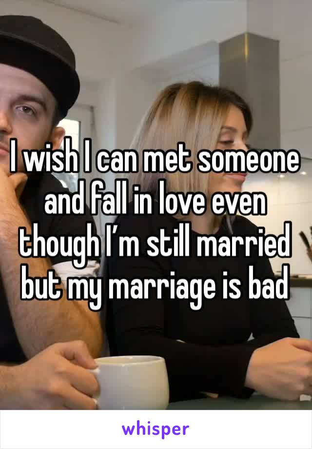 I wish I can met someone and fall in love even though I’m still married but my marriage is bad 