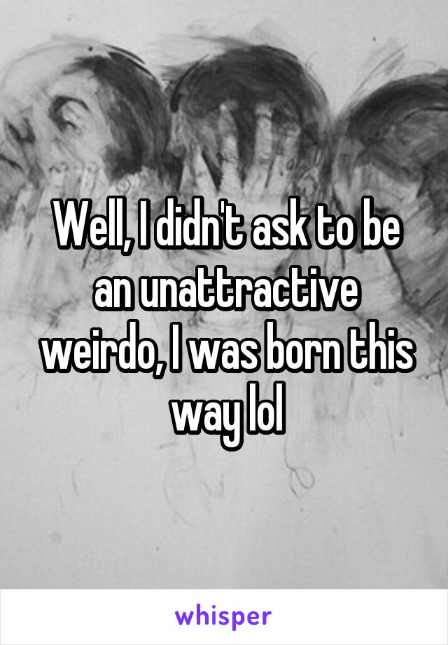 Well, I didn't ask to be an unattractive weirdo, I was born this way lol