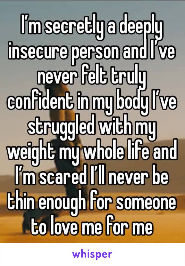 I’m secretly a deeply insecure person and I’ve never felt truly confident in my body I’ve struggled with my weight my whole life and I’m scared I’ll never be thin enough for someone to love me for me 