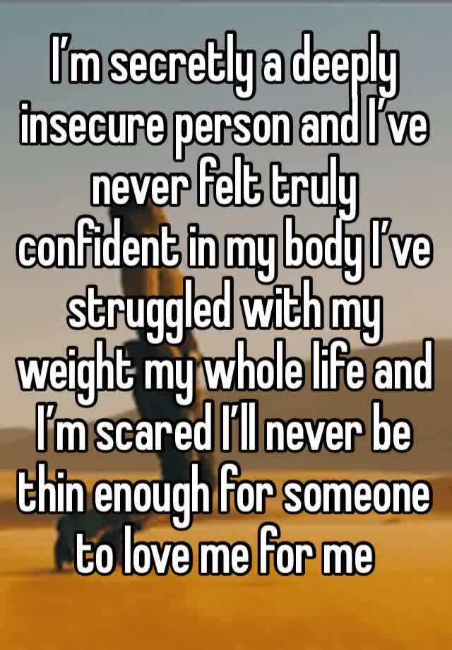 I’m secretly a deeply insecure person and I’ve never felt truly confident in my body I’ve struggled with my weight my whole life and I’m scared I’ll never be thin enough for someone to love me for me 