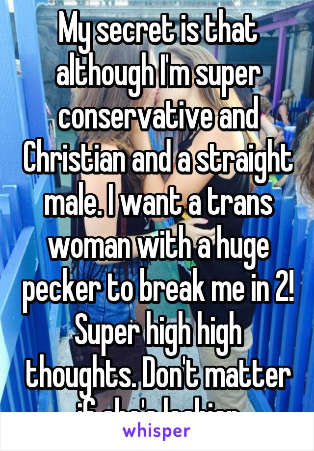 My secret is that although I'm super conservative and Christian and a straight male. I want a trans woman with a huge pecker to break me in 2! Super high high thoughts. Don't matter if she's lesbian