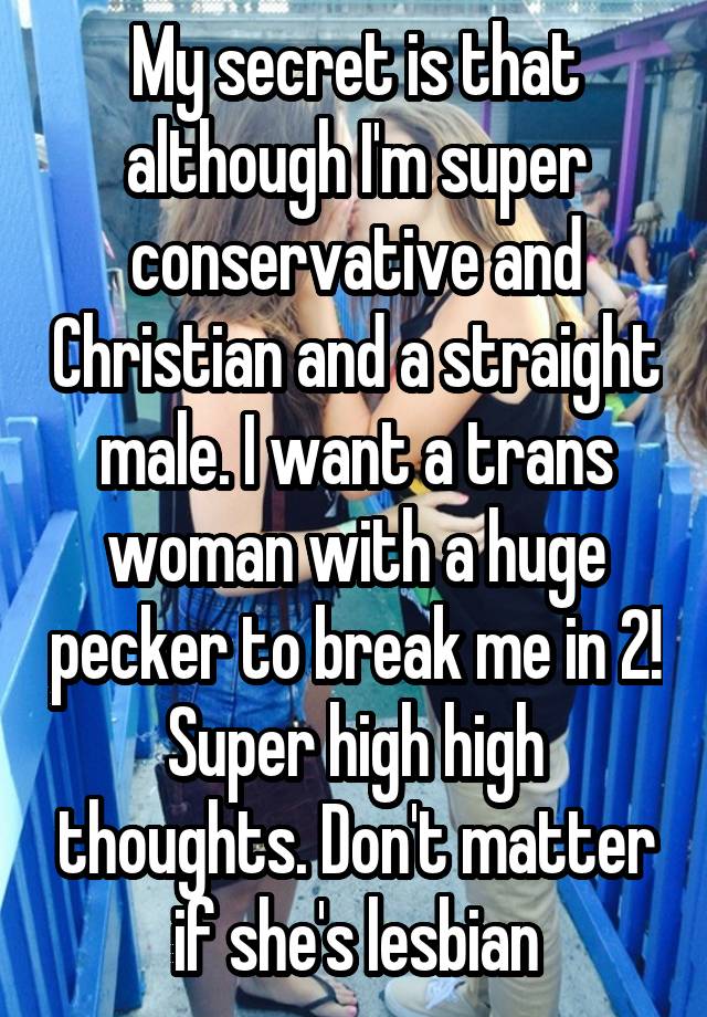 My secret is that although I'm super conservative and Christian and a straight male. I want a trans woman with a huge pecker to break me in 2! Super high high thoughts. Don't matter if she's lesbian