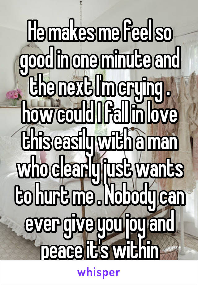 He makes me feel so good in one minute and the next I'm crying . how could I fall in love this easily with a man who clearly just wants to hurt me . Nobody can ever give you joy and peace it's within