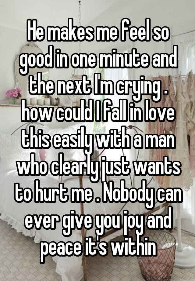 He makes me feel so good in one minute and the next I'm crying . how could I fall in love this easily with a man who clearly just wants to hurt me . Nobody can ever give you joy and peace it's within