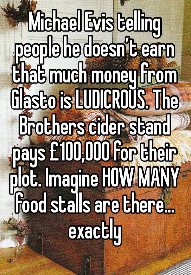 Michael Evis telling people he doesn’t earn that much money from Glasto is LUDICROUS. The Brothers cider stand pays £100,000 for their plot. Imagine HOW MANY food stalls are there… exactly 