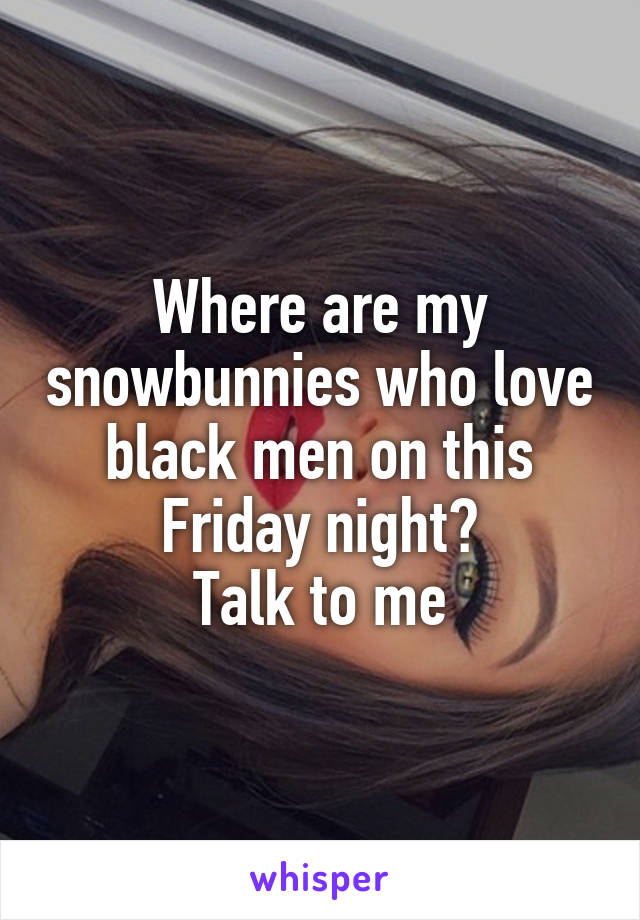 Where are my snowbunnies who love black men on this Friday night?
Talk to me