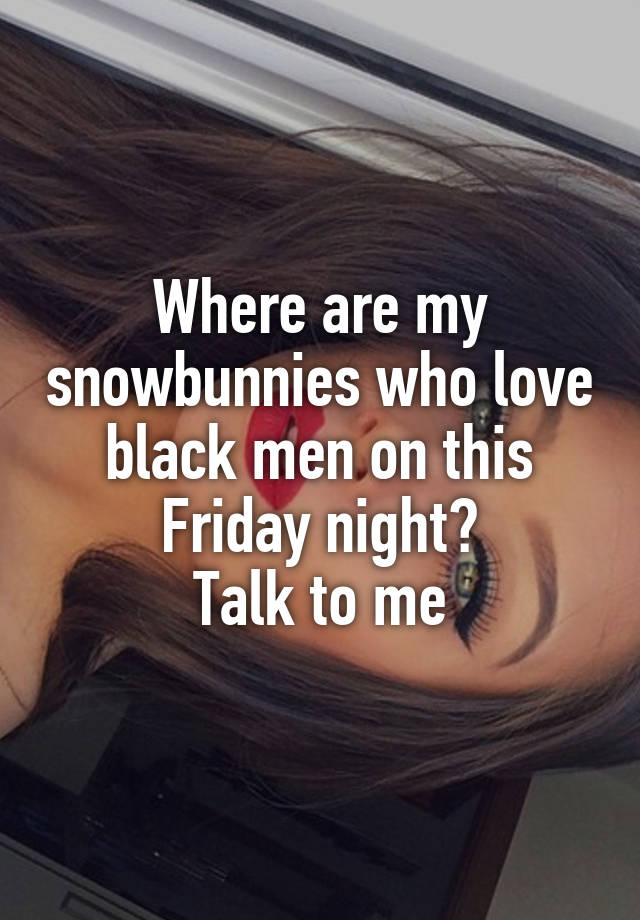 Where are my snowbunnies who love black men on this Friday night?
Talk to me