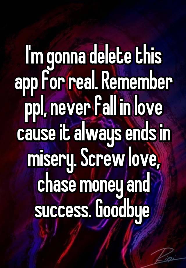 I'm gonna delete this app for real. Remember ppl, never fall in love cause it always ends in misery. Screw love, chase money and success. Goodbye 