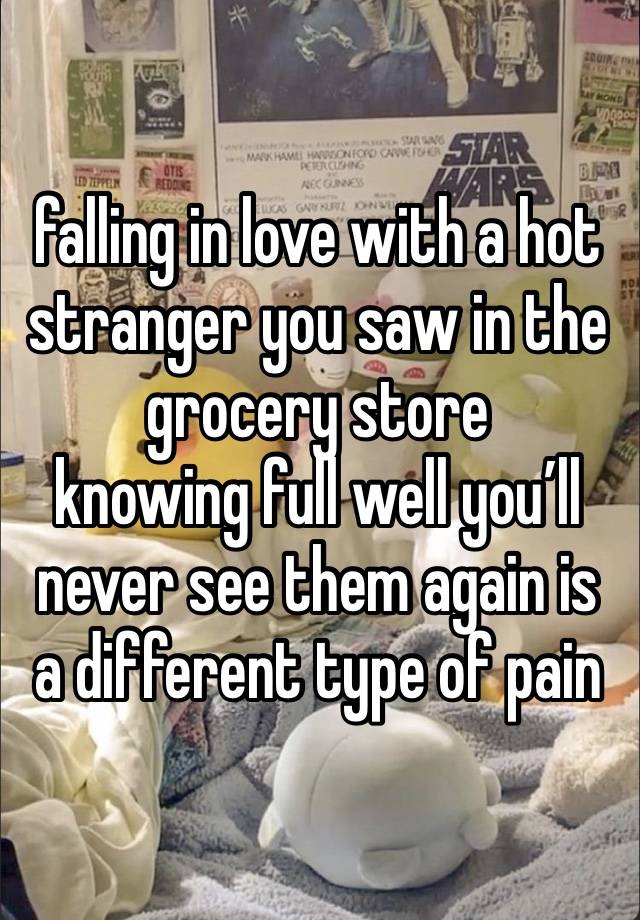 falling in love with a hot stranger you saw in the grocery store
knowing full well you’ll never see them again is a different type of pain 