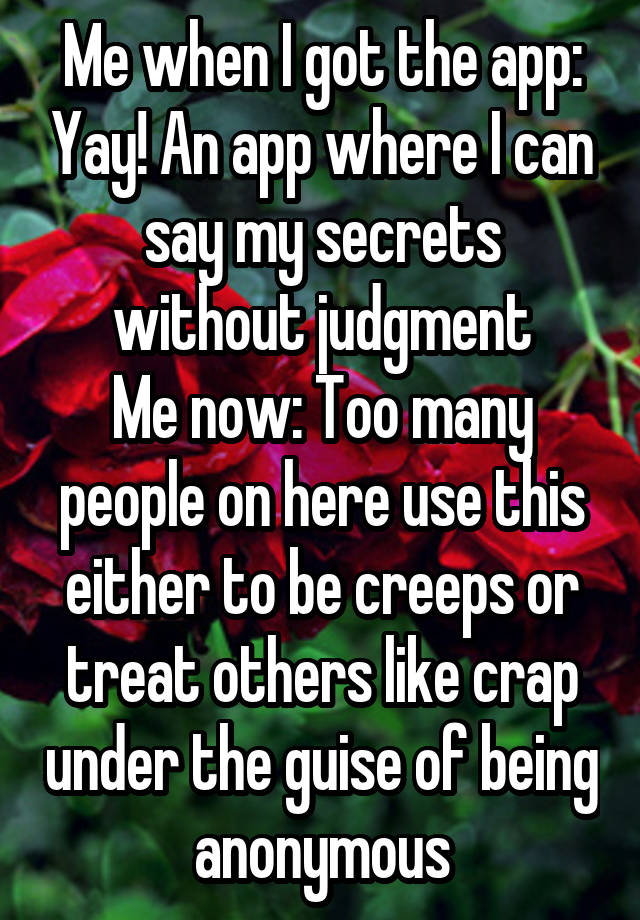 Me when I got the app: Yay! An app where I can say my secrets without judgment
Me now: Too many people on here use this either to be creeps or treat others like crap under the guise of being anonymous