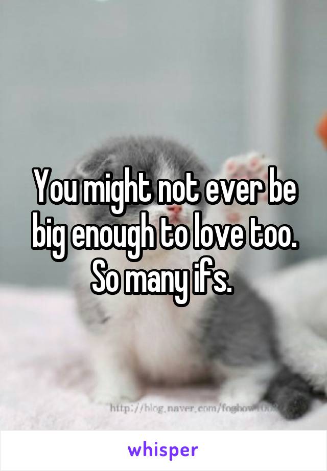 You might not ever be big enough to love too. So many ifs. 