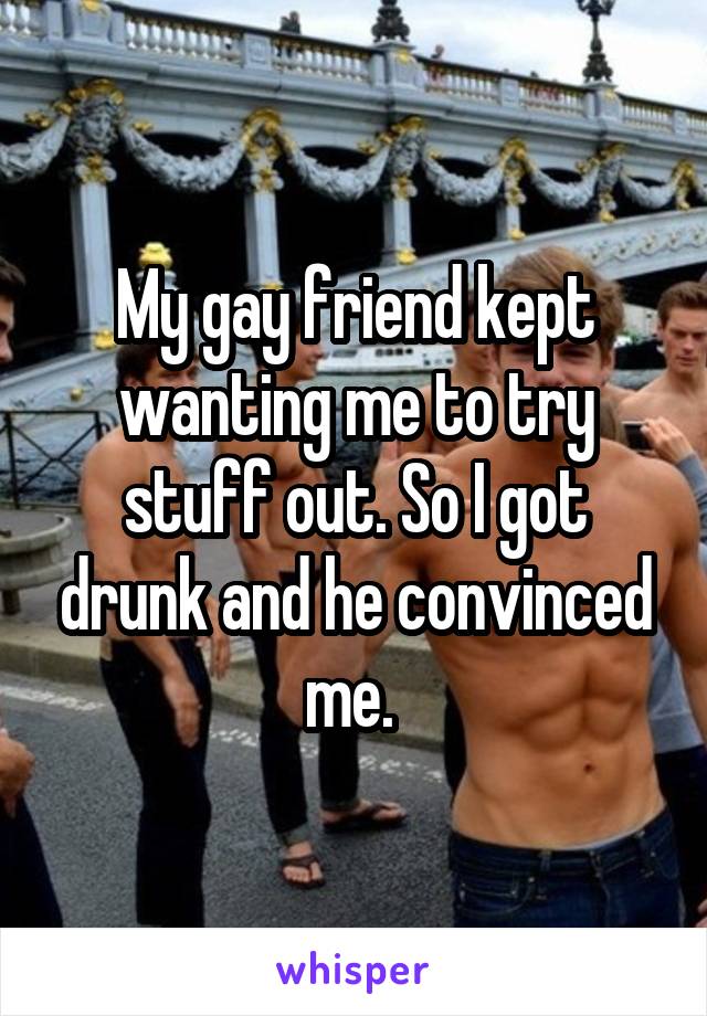 My gay friend kept wanting me to try stuff out. So I got drunk and he convinced me. 