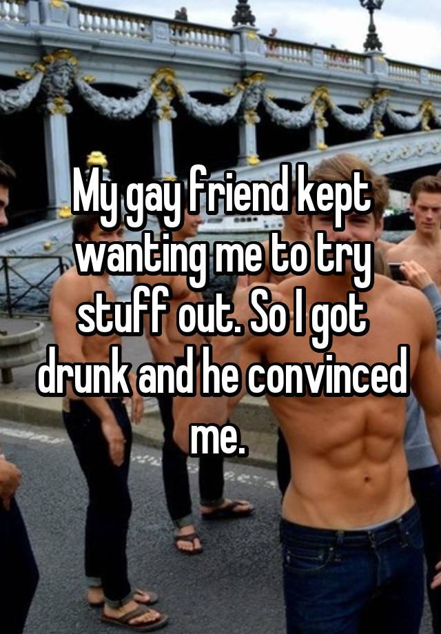 My gay friend kept wanting me to try stuff out. So I got drunk and he convinced me. 