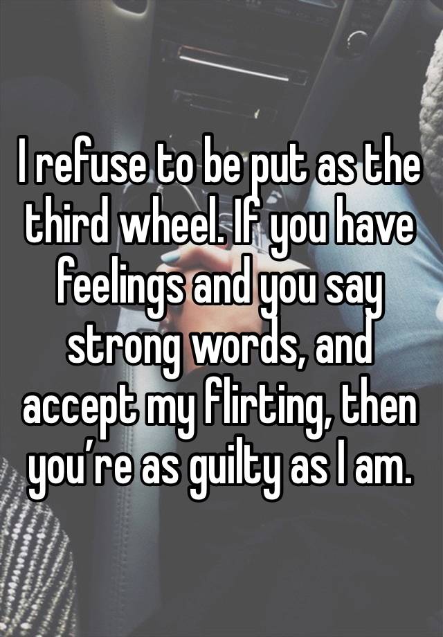 I refuse to be put as the third wheel. If you have feelings and you say strong words, and accept my flirting, then you’re as guilty as I am. 