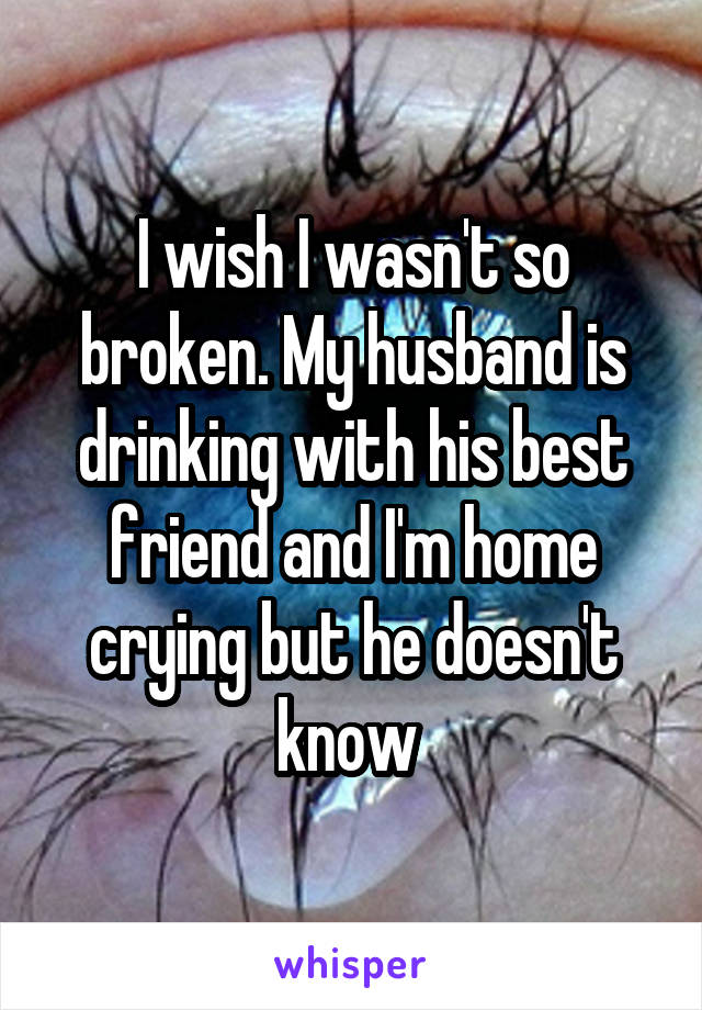 I wish I wasn't so broken. My husband is drinking with his best friend and I'm home crying but he doesn't know 