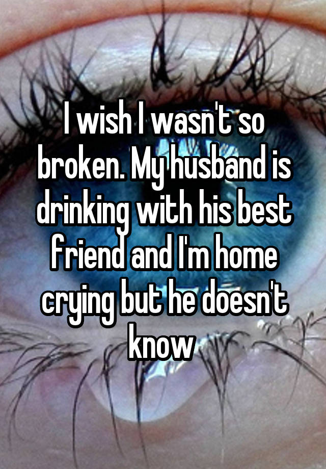 I wish I wasn't so broken. My husband is drinking with his best friend and I'm home crying but he doesn't know 