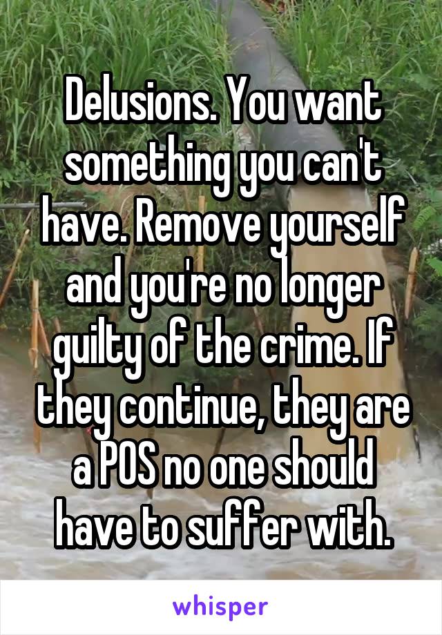 Delusions. You want something you can't have. Remove yourself and you're no longer guilty of the crime. If they continue, they are a POS no one should have to suffer with.