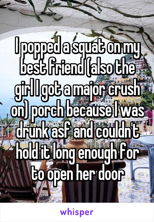  I popped a squat on my best friend (also the girl I got a major crush on) porch because I was drunk asf and couldn't hold it long enough for to open her door