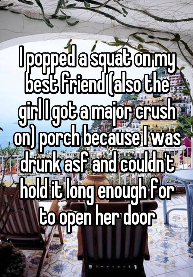  I popped a squat on my best friend (also the girl I got a major crush on) porch because I was drunk asf and couldn't hold it long enough for to open her door