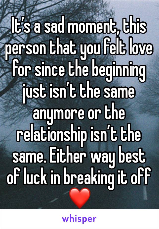 It’s a sad moment, this person that you felt love for since the beginning just isn’t the same anymore or the relationship isn’t the same. Either way best of luck in breaking it off ❤️