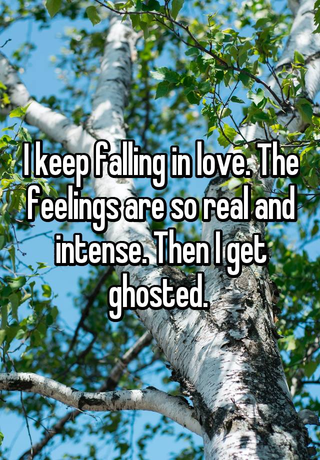 I keep falling in love. The feelings are so real and intense. Then I get ghosted. 