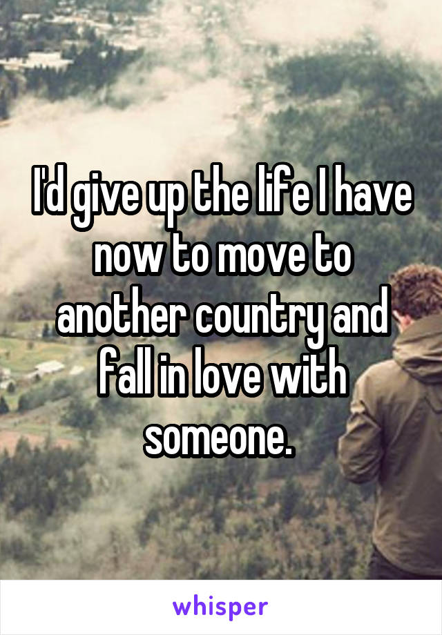 I'd give up the life I have now to move to another country and fall in love with someone. 